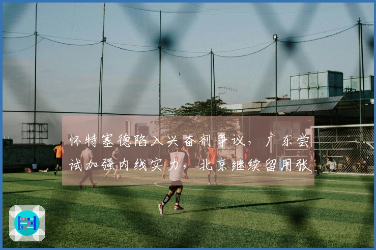 怀特塞德陷入兴奋剂争议，广东尝试加强内线实力，北京继续留用张才仁